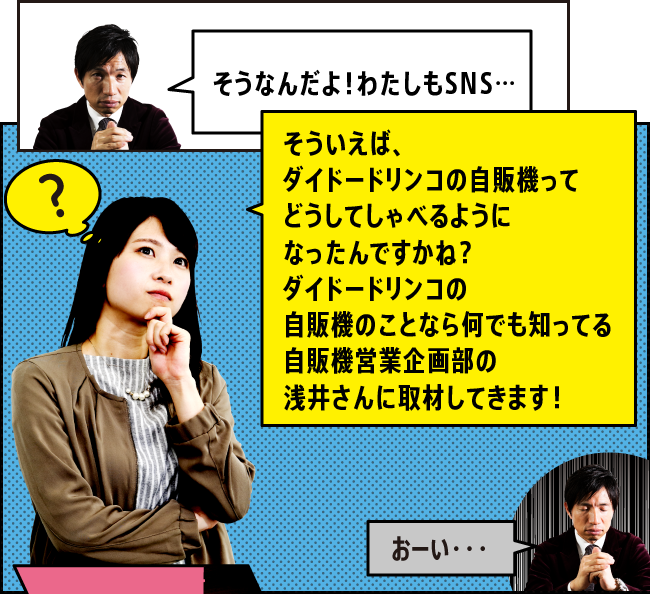 「そうなんだよ！わたしもSNS…」「そういえば、ダイドードリンコの自販機ってどうしてしゃべるようになったんですかね？ダイドードリンコの自販機のことなら何でも知ってる自販機営業企画部の浅井さんに取材してきます！」「おーい・・・」