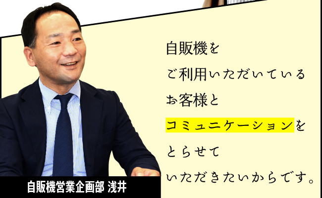 「自販機をご利用いただいているお客様とコミュニケーションをとらせていただきたいからです。」自販機営業企画部 浅井