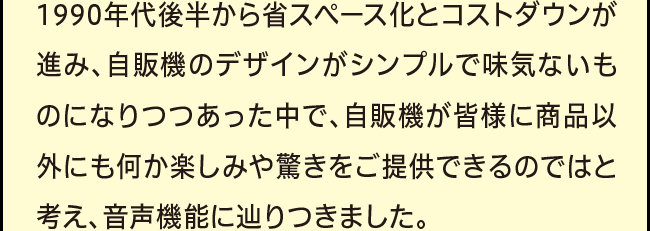 「1990年代後半から省スペース化とコストダウンが進み、自販機のデザインがシンプルで味気ないものになりつつあった中で、自販機が皆様に商品以外にも何か楽しみや驚きをご提供できるのではと考え、音声機能に辿りつきました。」