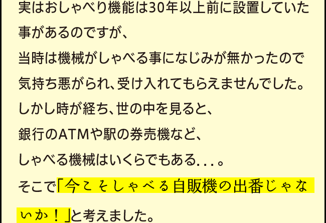 「実はおしゃべり機能は30年以上前に設置していた事があるのですが、当時は機械がしゃべる事になじみが無かったので気持ち悪がられ、受け入れてもらえませんでした。しかし時が経ち、世の中を見ると、銀行のATMや駅の券売機など、しゃべる機械はいくらでもある．．．。そこで「今こそしゃべる自販機の出番じゃないか！」と考えました。」