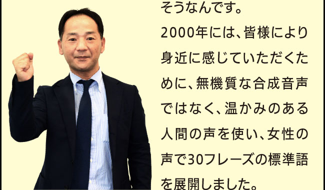 「そうなんです。2000年には、皆様により身近に感じていただくために、無機質な合成音声ではなく、温かみのある人間の声を使い、女性の声で30フレーズの標準語を展開しました。」