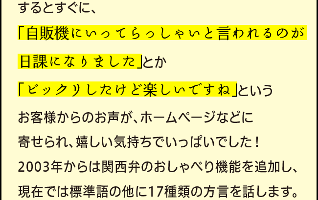 するとすぐに、「自販機にいってらっしゃいと言われるのが日課になりました」とか「ビックリしたけど楽しいですね」というお客様からのお声が、ホームページなどに寄せられ、嬉しい気持ちでいっぱいでした！2003年からは関西弁のおしゃべり機能を追加し、現在では標準語の他に17種類の方言を話します。」