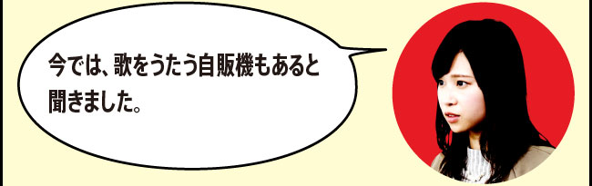 「今では、歌をうたう自販機もあると聞きました。」