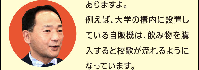 「ありますよ。例えば、大学の構内に設置している自販機は、飲み物を購入すると校歌が流れるようになっています。」