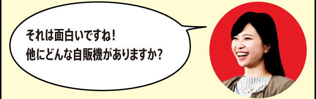 「それは面白いですね！他にどんな自販機がありますか？」