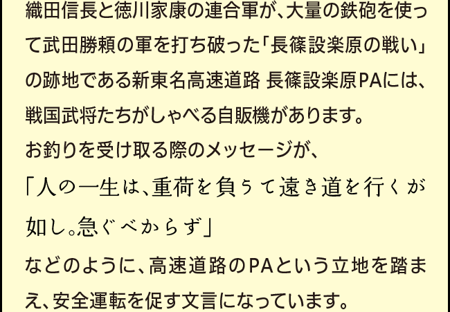 「織田信長と徳川家康の連合軍が、大量の鉄砲を使って武田勝頼の軍を打ち破った「長篠設楽原の戦い」の跡地で設楽原PAには、戦国武将たちがしゃべる自販機があります。お釣りを受け取る際のメッセージが、「人の一生は、重荷を負うて遠き道を行くが如し。急ぐべからず」などのように、高速道路のPAという立地を踏まえ、安全運転を促す文言になっています。」