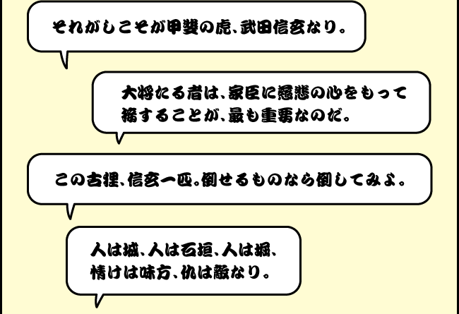 「それがしこそが甲斐の虎、武田信玄なり。」「大将たる者は、家臣に慈悲の心をもって接することが、最も重要なのだ。」「この古狸、信玄一匹。倒せるものなら倒してみよ。」「人は城、人は石垣、人は堀、情けは味方、仇は敵なり。」