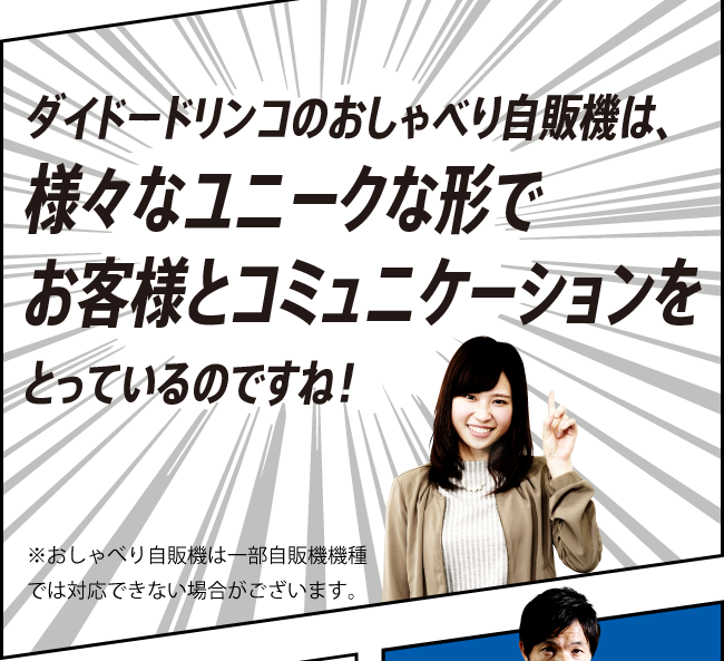 「ダイドードリンコのおしゃべり自販機は、様々なユニークな形でお客様とコミュニケーションをとっているのですね！」※おしゃべり自販機は一部自販機機種では対応できない場合がございます。