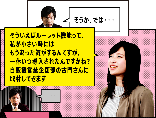 「そうか、では・・・」「そういえばルーレット機能って、私が小さい時にはもうあった気がするんですが、一体いつ導入されたんですかね？自販機営業企画部の古門さんに取材してきます！」「・・・」