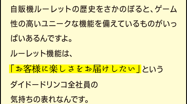 「自販機ルーレットの歴史をさかのぼると、ゲーム性の高いユニークな機能を備えているものがいっぱいあるんですよ。ルーレット機能は、「お客様に楽しさをお届けしたい」 というダイドードリンコ全社員の気持ちの表れなんです。」