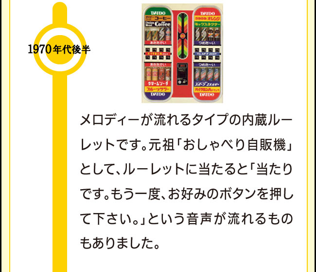 1970年代後半 メロディーが流れるタイプの内蔵ルーレットです。元祖「おしゃべり自販機」として、ルーレットに当たると「当たりです。もう一度、お好みのボタンを押して下さい。」という音声が流れるものもありました。