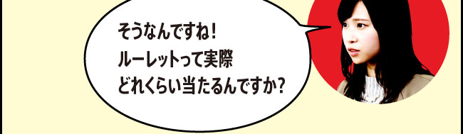 「そうなんですね！ルーレットって実際どれくらい当たるんですか？」