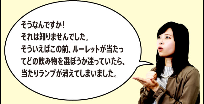 「そうなんですか！それは知りませんでした。そういえばこの前、ルーレットが当たってどの飲み物を選ぼうか迷っていたら、当たりランプが消えてしまいました。」