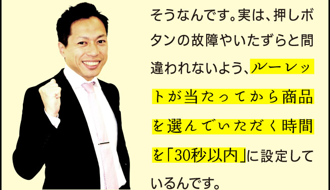 「そうなんです。実は、押しボタンの故障やいたずらと間違われないよう、ルーレットが当たってから商品を選んでいただく時間を「30秒以内」に設定しているんです。」