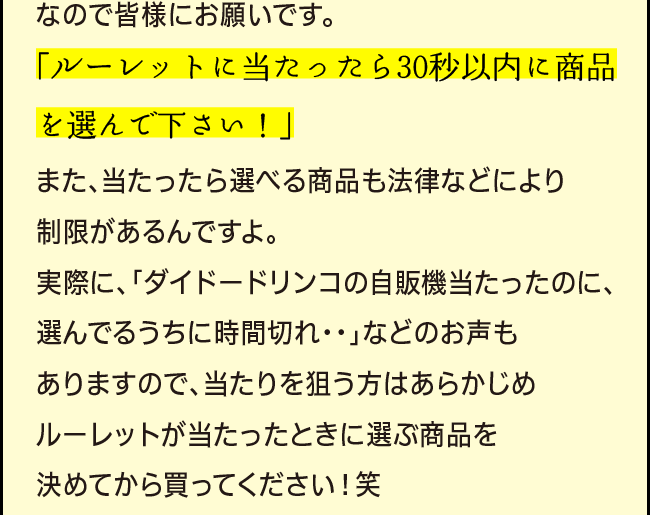 「なので皆様にお願いです。「ルーレットに当たったら30秒以内に商品を選んで下さい！」また、当たったら選べる商品も法律などにより制限があるんですよ。実際に、「ダイドードリンコの自販機当たったのに、選んでるうちに時間切れ・・」などのお声もありますので、当たりを狙う方はあらかじめルーレットが当たったときに選ぶ商品を決めてから買ってください！笑」