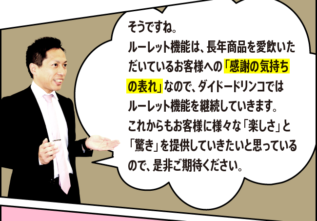 「そうですね。ルーレット機能は、長年商品を愛飲いただいているお客様への「感謝の気持ちの表れ」なので、ダイドードリンコではルーレット機能を継続していきます。これからもお客様に様々な「楽しさ」と「驚き」を提供していきたいと思っているので、是非ご期待ください。」