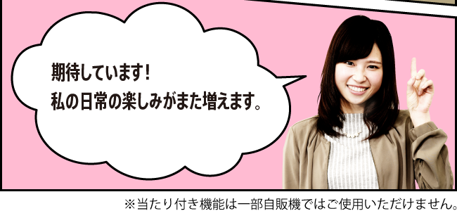 「期待しています！私の日常の楽しみがまた増えます。」※当たり付き機能は一部自販機ではご使用いただけません。