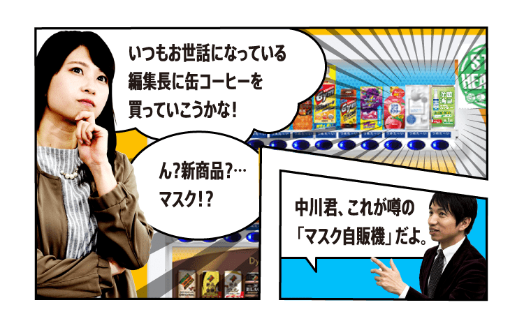 いつもお世話になっている編集長に缶コーヒーを買っていこうかな！ ん？新商品？…マスク！？ 中川君、これが噂の「マスク自販機」だよ。 