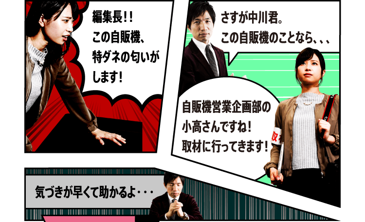 編集長！！ この自販機、特ダネの匂いがします！ さすが中川君。この自販機のことなら、、、自販機営業企画部の小高さんですね！取材に行ってきます！ 気づきが早くて助かるよ・・・