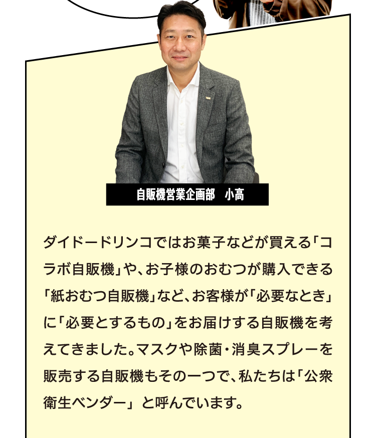 [自販機営業企画部　小高] ダイドーではお菓子などが買える「コラボ自販機」や、お子様のおむつが購入できる「紙おむつ自販機」など、お客様が「必要なとき」に「必要とするもの」をお届けする自販機を考えてきました。マスクや除菌・消臭スプレーを販売する自販機もその一つで、私たちは「公衆衛生ベンダー」 と呼んでいます。