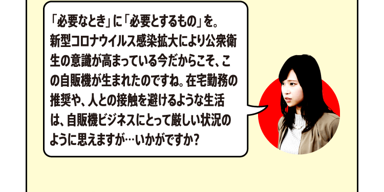 「必要なとき」に「必要とするもの」を。新型コロナウイルス感染拡大により公衆衛生の意識が高まっている今だからこそ、この自販機が生まれたのですね。在宅勤務の推奨や、人との接触を避けるような生活は、自販機ビジネスにとって厳しい状況のように思えますが…いかがですか？