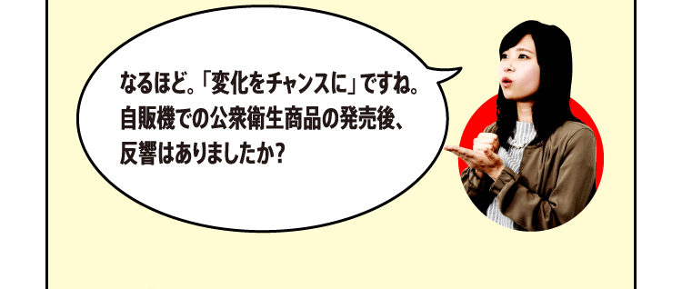 なるほど。「変化をチャンスに」ですね。自販機での公衆衛生商品の発売後、反響はありましたか？