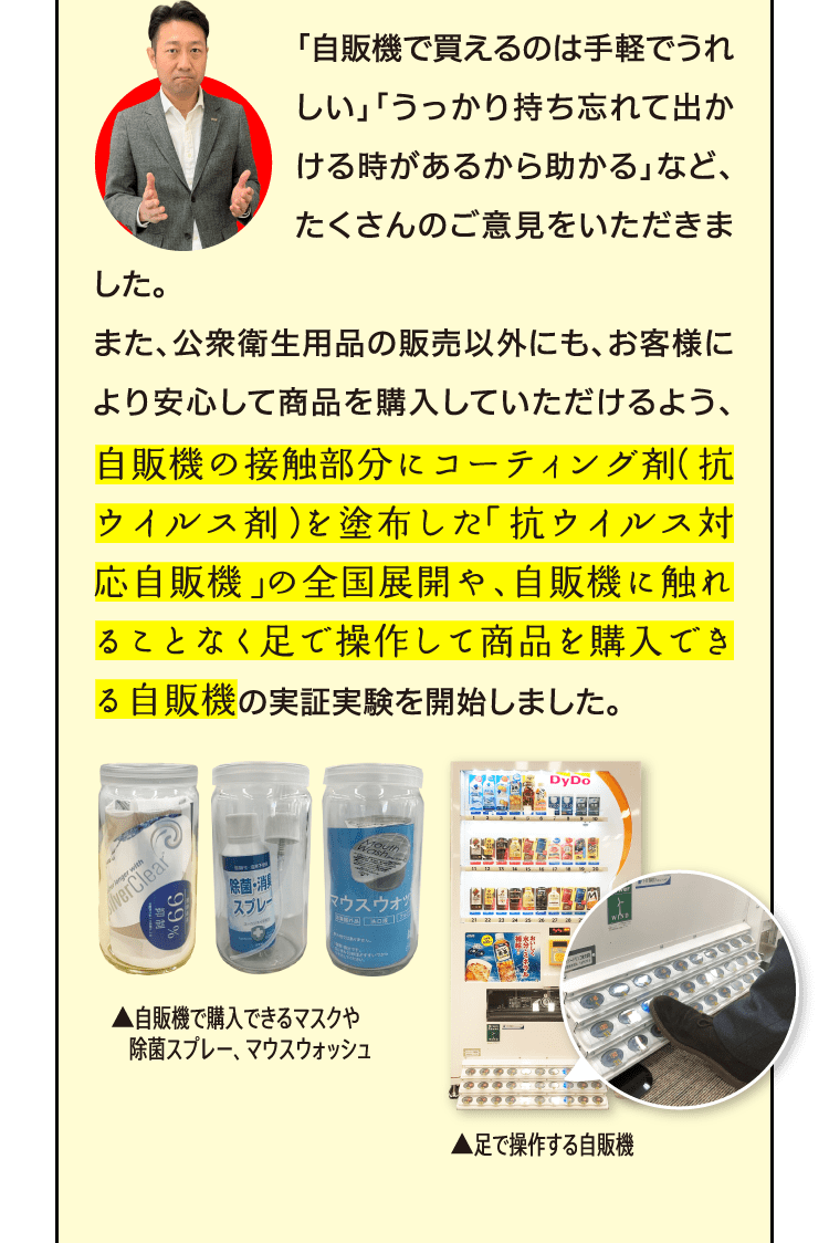 「自販機で買えるのは手軽でうれしい」「うっかり持ち忘れて出かける時があるから助かる」など、たくさんのご意見をいただきました。また、公衆衛生用品の販売以外にも、お客様により安心して商品を購入していただけるよう、自販機の接触部分にコーティング剤（抗ウイルス剤）を塗布した「抗ウイルス対応自販機」の全国展開や、自販機に触れることなく足で操作して商品を購入できる自販機の実証実験を開始しました。