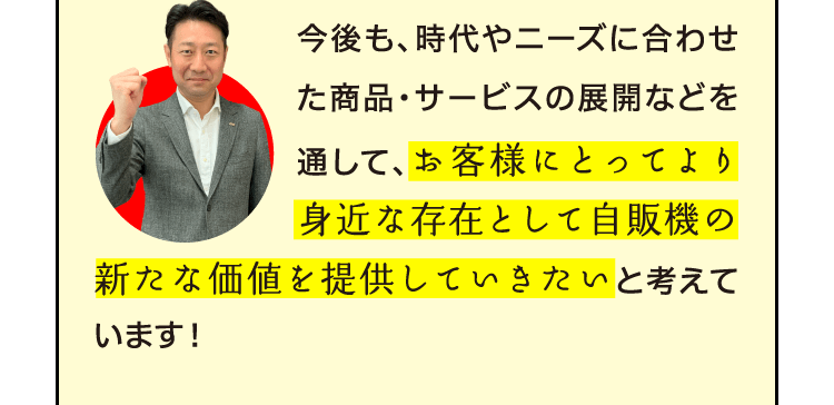 今後も、時代やニーズに合わせた商品・サービスの展開などを通して、お客様にとってより身近な存在として自販機の新たな価値を提供していきたいと考えています！