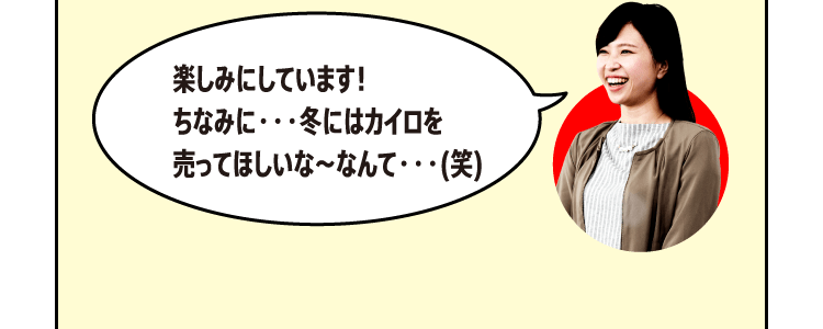 楽しみにしています！ちなみに・・・冬にはカイロを売ってほしいな～なんて・・・(笑)