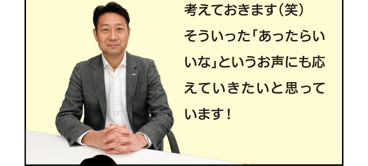 考えておきます(笑)そういった「あったらいいな」というお声にも応えていきたいと思っています！