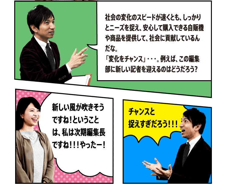 社会の変化のスピードが速くとも、しっかりとニーズを捉え、安心して購入できる自販機や商品を提供して、社会に貢献しているんだな。「変化をチャンス」・・・。例えば、この編集部に新しい記者を迎えるのはどうだろう？ 新しい風が吹きそうですね！ ということは、私は次期編集長ですね！！！やったー！ チャンスと捉えすぎだろう！！！