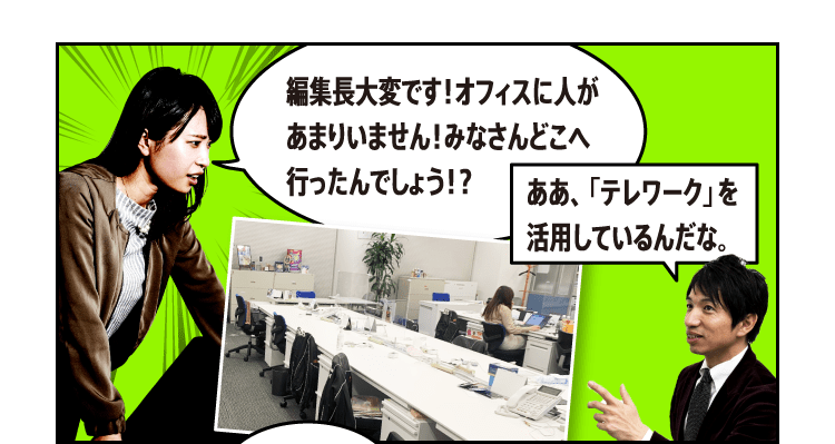 編集長大変です！オフィスに人があまりいません！みなさんどこへ行ったんでしょう！？ああ、「テレワーク」を活用しているんだな。「テレワーク」？