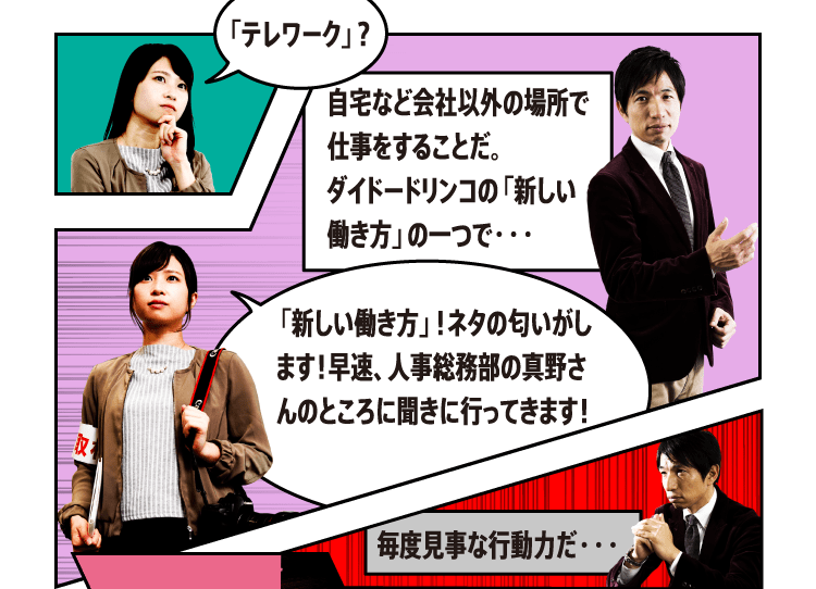 自宅など会社以外の場所で仕事をすることだ。ダイドードリンコの「新しい働き方」の一つで・・・「新しい働き方」！ネタの匂いがします！早速、人事総務部の真野さんのところに聞きに行ってきます！毎度見事な行動力だ・・・