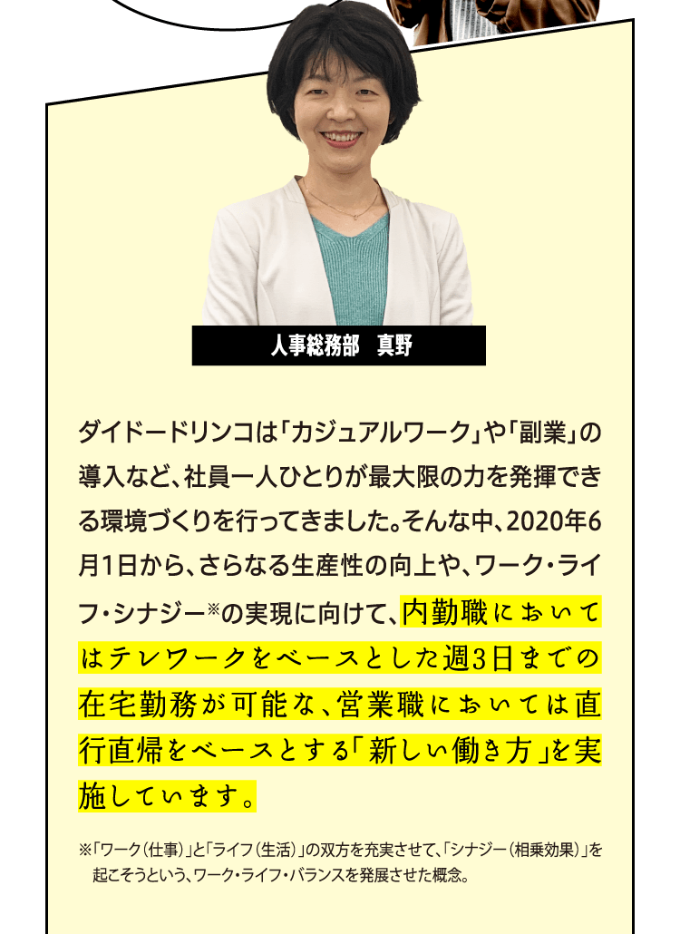 ダイドードリンコは「カジュアルワーク」や「副業」の導入など、社員一人ひとりが最大限の力を発揮できる環境づくりを行ってきました。そんな中、2020年6月1日から、さらなる生産性の向上や、ワーク・ライフ・シナジー※の実現に向けて、内勤職においてはテレワークをベースとした週3日までの在宅勤務が可能な、営業職においては直行直帰をベースとする「新しい働き方」を実施しています。