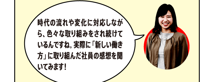 時代の流れや変化に対応しながら、色々な取り組みをされ続けているんですね。実際に「新しい働き方」に取り組んだ社員の感想を聞いてみます！