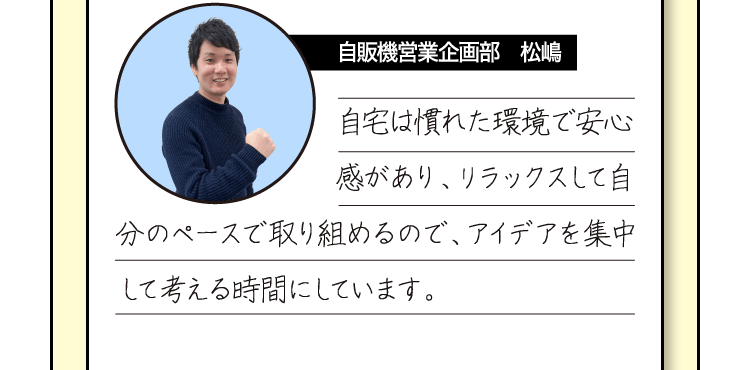 [自販機営業企画部　松嶋] 自宅は慣れた環境で安心感があり、リラックスして自分のペースで取り組めるので、アイデアを集中して考える時間にしています。