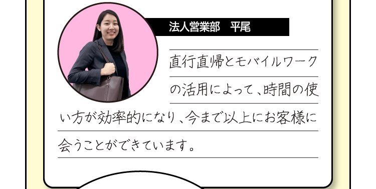 [法人営業部　平尾] 直行直帰とモバイルワークの活用によって、時間の使い方が効率的になり、今まで以上にお客様に会うことができています。