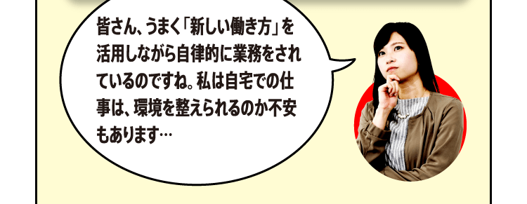 皆さん、うまく「新しい働き方」を活用しながら自律的に業務をされているのですね。私は自宅での仕事は、環境を整えられるのか不安もあります…