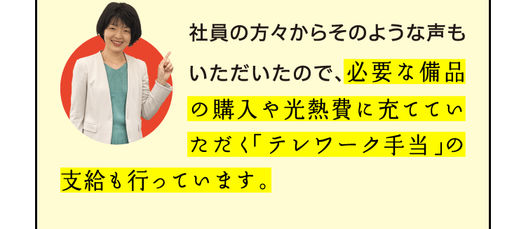 社員の方々からそのような声もいただいたので、必要な備品の購入や光熱費に充てていただく「テレワーク手当」の支給も行っています。