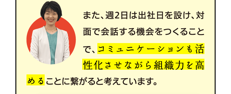 また、週2日は出社日を設け、対面で会話する機会をつくることで、コミュニケーションも活性化させながら組織力を高めることに繋がると考えています。