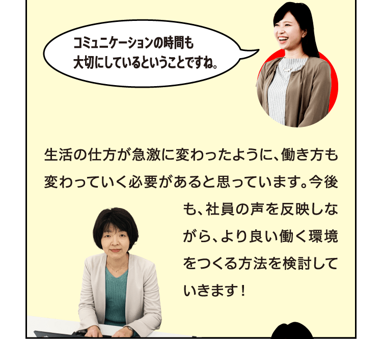 コミュニケーションの時間も大切にしているということですね。 生活の仕方が急激に変わったように、働き方も変わっていく必要があると思っています。今後も、社員の声を反映しながら、より良い働く環境をつくる方法を検討していきます！