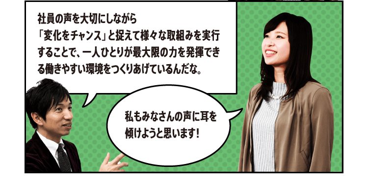 社員の声を大切にしながら「変化をチャンス」と捉えて様々な取組みを実行することで、一人ひとりが最大限の力を発揮できる働きやすい環境をつくりあげているんだな。私もみなさんの声に耳を傾けようと思います！素晴らしい心がけだ。