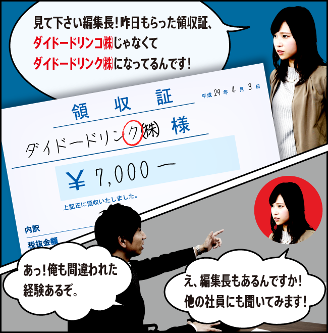 「見て下さい編集長！昨日もらった領収証、ダイドードリンコ㈱じゃなくてダイドードリンク㈱になってるんです！」「あっ！俺も間違われた経験あるぞ。」「え、編集長もあるんですか！他の社員にも聞いてみます！」