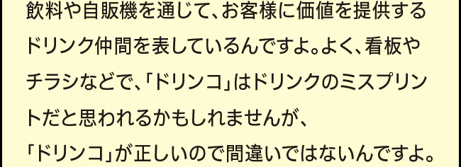 「飲料や自販機を通じて、お客様に価値を提供するドリンク仲間を表しているんですよ。よく、看板やチラシなどで、「ドリンコ」はドリンクのミスプリントだと思われるかもしれませんが、「ドリンコ」が正しいので間違いではないんですよ。」