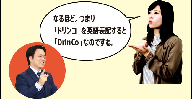 「なるほど。つまり「ドリンコ」を英語表記すると「DrinCo」なのですね。」