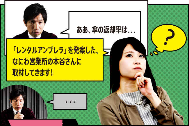 「ああ、傘の返却率は…」「「レンタルアンブレラ」を発案した、なにわ営業所の本谷さんに取材してきます！」「・・・」