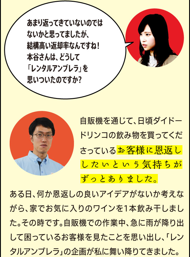 「あまり返ってきていないのではないかと思ってましたが、結構高い返却率なんですね！本谷さんは、どうして「レンタルアンブレラ」を思いついたのですか？」「自販機を通じて、日頃ダイドードリンコの飲み物を買ってくださっているお客様に恩返ししたいという気持ちがずっとありました。ある日、何か恩返しの良いアイデアがないか考えながら、家でお気に入りのワインを1本飲み干しました。その時です。自販機での作業中、急に雨が降り出して困っているお客様を見たことを思い出し、「レンタルアンブレラ」の企画が私に舞い降りてきました。」