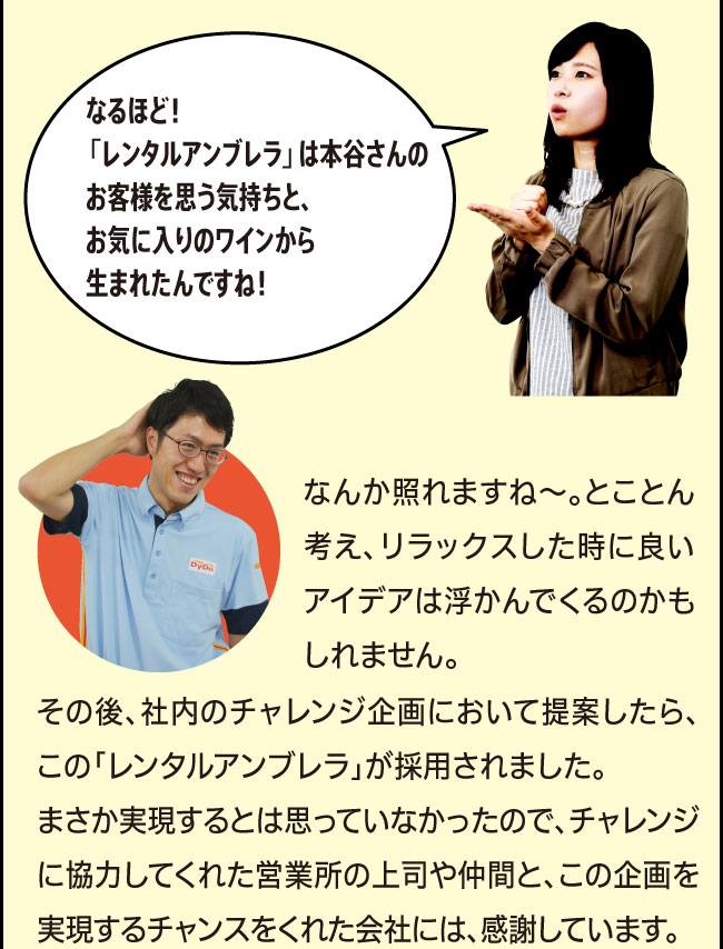 「なるほど！「レンタルアンブレラ」は本谷さんのお客様を思う気持ちと、お気に入りのワインから生まれたんですね！」「なんか照れますね～。とことん考え、リラックスした時に良いアイデアは浮かんでくるのかもしれません。その後、社内のチャレンジ企画において提案したら、この「レンタルアンブレラ」が採用されました。まさか実現するとは思っていなかったので、チャレンジに協力してくれた営業所の上司や仲間と、この企画を実現するチャンスをくれた会社には、感謝しています。」