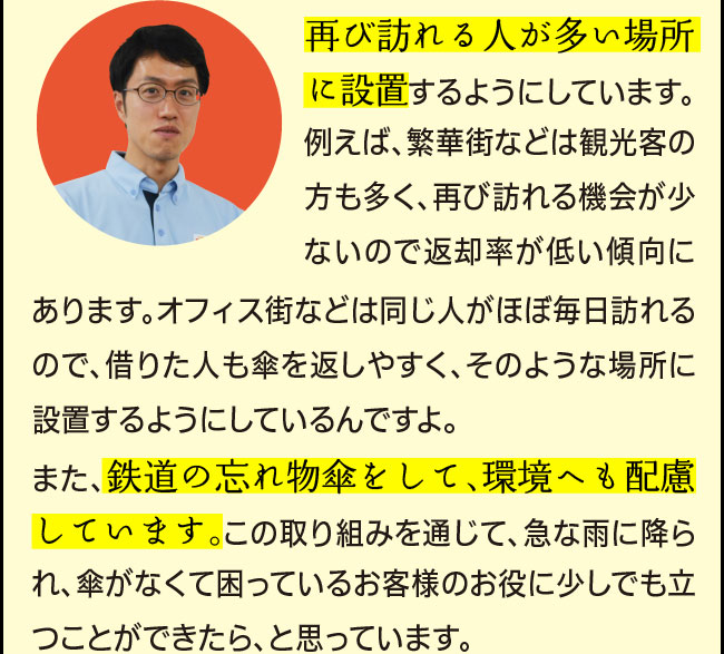 「再び訪れる人が多い場所に設置するようにしています。例えば、繁華街などは観光客の方も多く、再び訪れる機会が少ないので返却率が低い傾向にあります。オフィス街などは同じ人がほぼ毎日訪れるので、借りた人も傘を返しやすく、そのような場所に設置するようにしているんですよ。また、鉄道の忘れ物傘を再利用して、環境へも配慮しています。この取り組みを通じて、急な雨に降られ、傘がなくて困っているお客様のお役に少しでも立つことができたら、と思っています。」