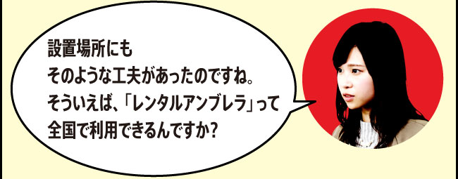 「設置場所にもそのような工夫があったのですね。そういえば、「レンタルアンブレラ」って全国で利用できるんですか？」